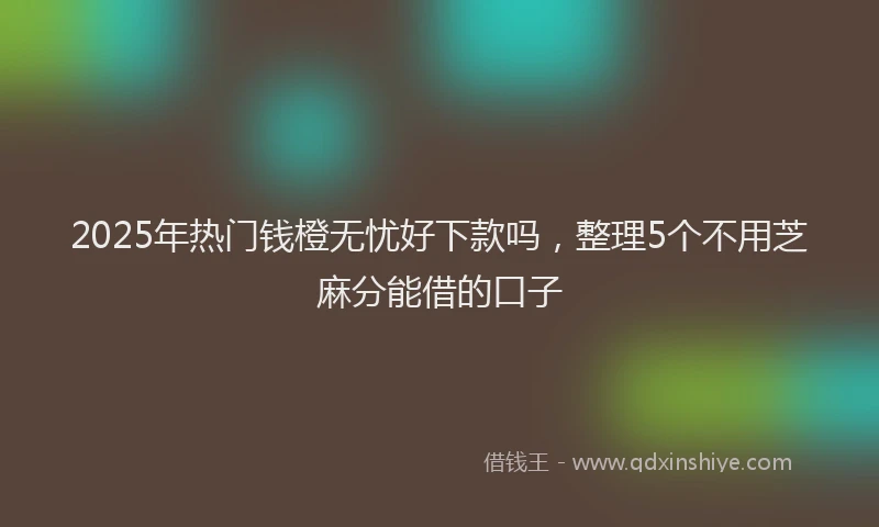 2025年热门钱橙无忧好下款吗，整理5个不用芝麻分能借的口子