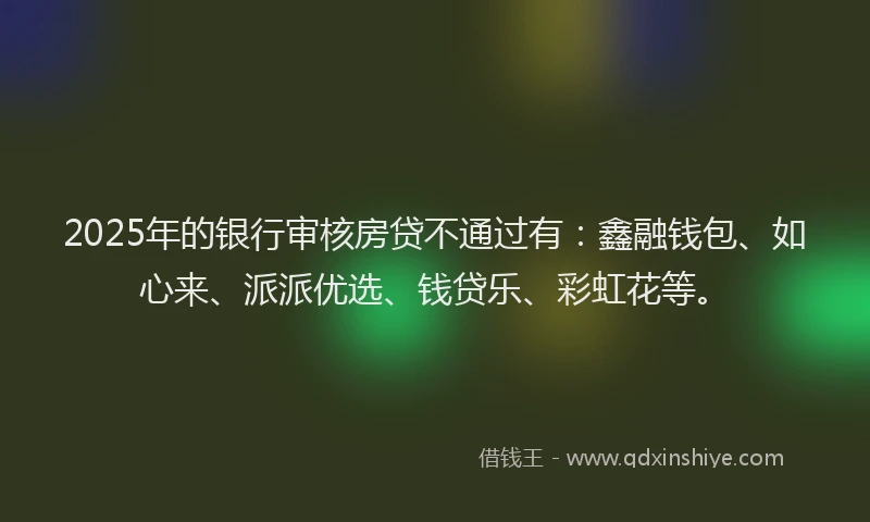 2025年的银行审核房贷不通过有：鑫融钱包、如心来、派派优选、钱贷乐、彩虹花等。