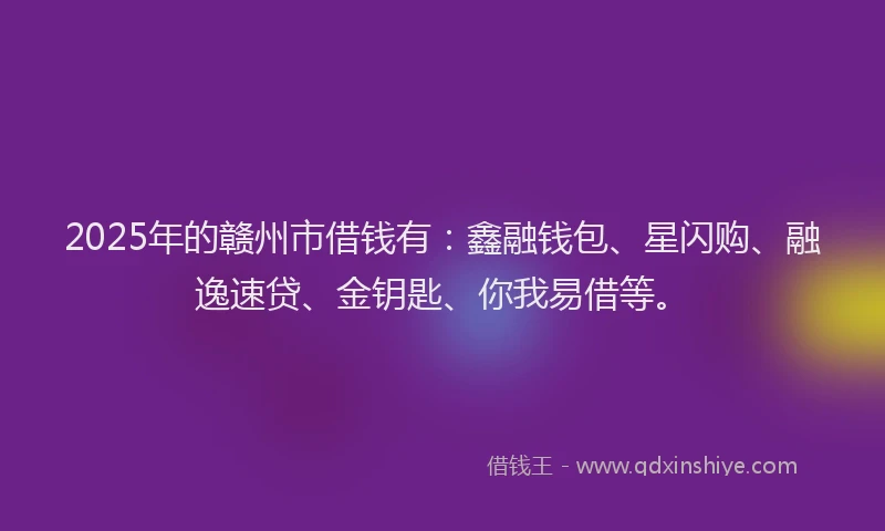 2025年的赣州市借钱有：鑫融钱包、星闪购、融逸速贷、金钥匙、你我易借等。