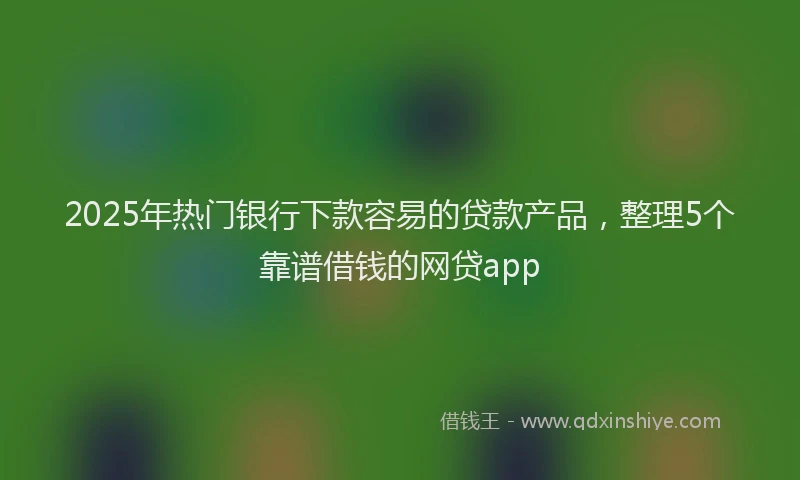 2025年热门银行下款容易的贷款产品，整理5个靠谱借钱的网贷app