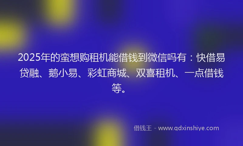 2025年的蛮想购租机能借钱到微信吗有：快借易贷融、鹅小易、彩虹商城、双喜租机、一点借钱等。