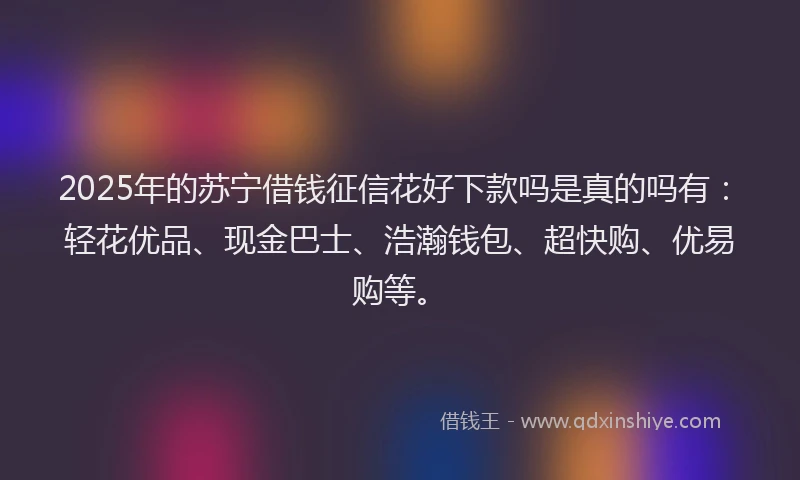 2025年的苏宁借钱征信花好下款吗是真的吗有：轻花优品、现金巴士、浩瀚钱包、超快购、优易购等。