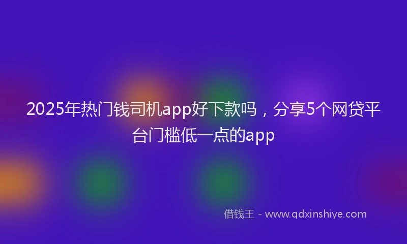2025年热门钱司机app好下款吗，分享5个网贷平台门槛低一点的app