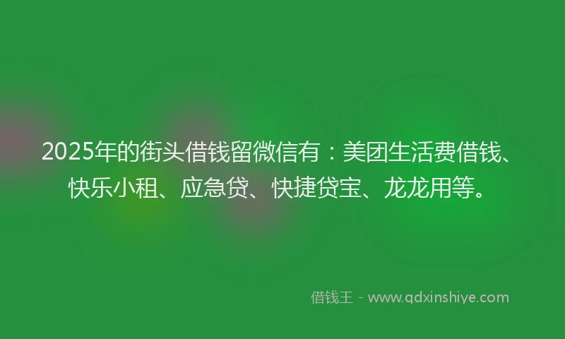 2025年的街头借钱留微信有：美团生活费借钱、快乐小租、应急贷、快捷贷宝、龙龙用等。