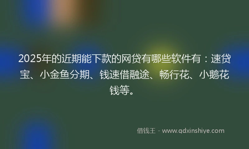 2025年的近期能下款的网贷有哪些软件有：速贷宝、小金鱼分期、钱速借融途、畅行花、小鹅花钱等。