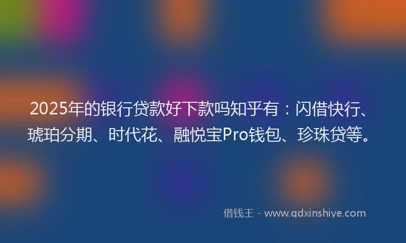 2025年的银行贷款好下款吗知乎有：闪借快行、琥珀分期、时代花、融悦宝Pro钱包、珍珠贷等。