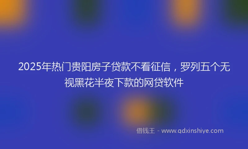2025年热门贵阳房子贷款不看征信，罗列五个无视黑花半夜下款的网贷软件