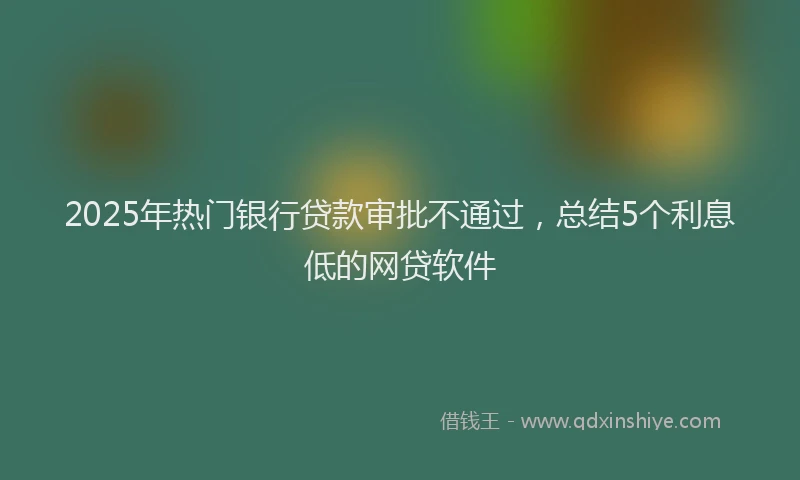 2025年热门银行贷款审批不通过，总结5个利息低的网贷软件