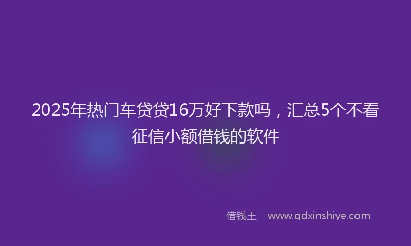 2025年热门车贷贷16万好下款吗，汇总5个不看征信小额借钱的软件