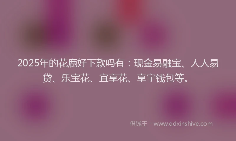 2025年的花鹿好下款吗有：现金易融宝、人人易贷、乐宝花、宜享花、享宇钱包等。