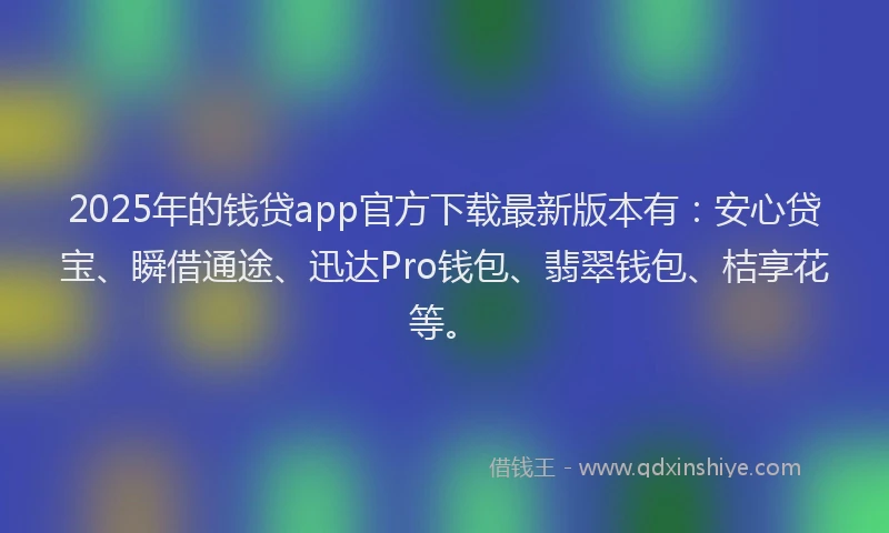 2025年的钱贷app官方下载最新版本有：安心贷宝、瞬借通途、迅达Pro钱包、翡翠钱包、桔享花等。