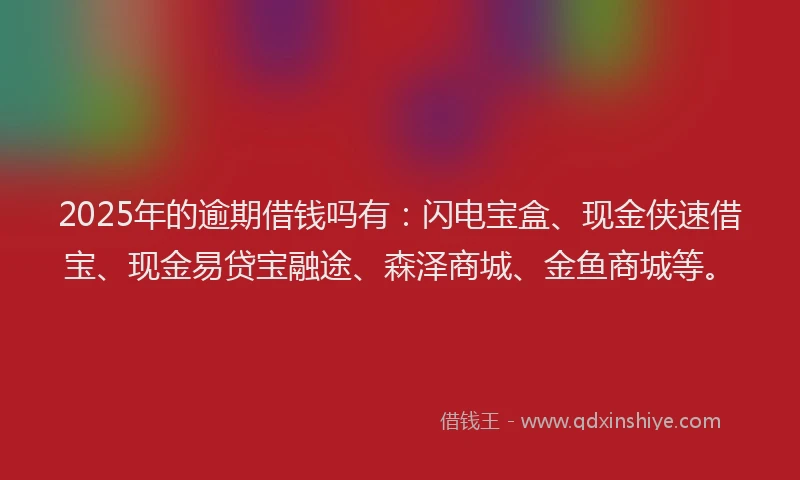 2025年的逾期借钱吗有:闪电宝盒、现金侠速借宝、现金易贷宝融途、森泽商城、金鱼商城等。