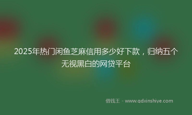 2025年热门闲鱼芝麻信用多少好下款,归纳五个无视黑白的网贷平台