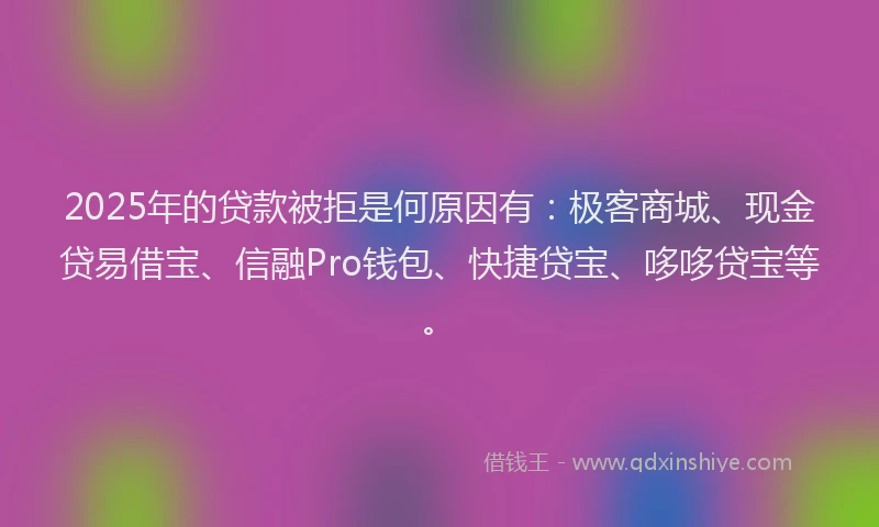 2025年的贷款被拒是何原因有：极客商城、现金贷易借宝、信融Pro钱包、快捷贷宝、哆哆贷宝等。