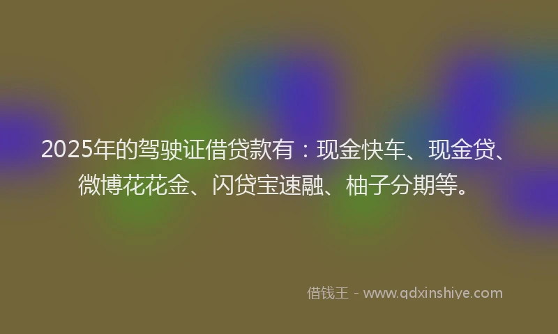 2025年的驾驶证借贷款有：现金快车、现金贷、微博花花金、闪贷宝速融、柚子分期等。