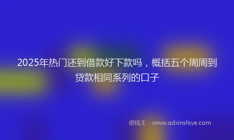 2025年热门还到借款好下款吗，概括五个周周到贷款相同系列的口子