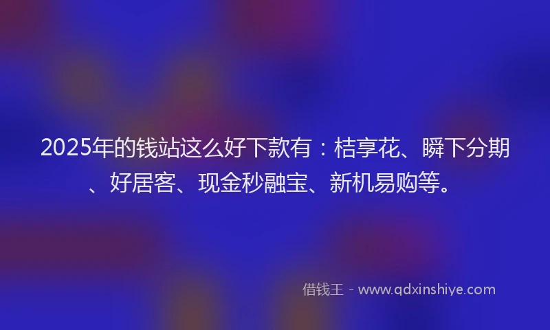 2025年的钱站这么好下款有：桔享花、瞬下分期、好居客、现金秒融宝、新机易购等。