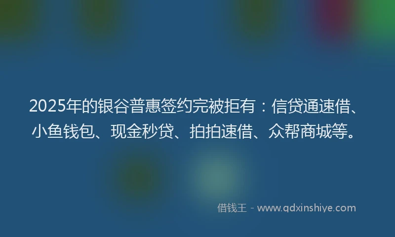 2025年的银谷普惠签约完被拒有：信贷通速借、小鱼钱包、现金秒贷、拍拍速借、众帮商城等。
