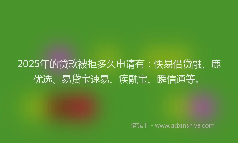 2025年的贷款被拒多久申请有:快易借贷融、鹿优选、易贷宝速易、疾融宝、瞬信通等。