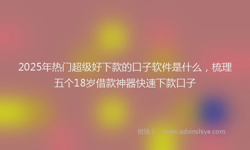 2025年热门超级好下款的口子软件是什么,梳理五个18岁借款神器快速下款口子