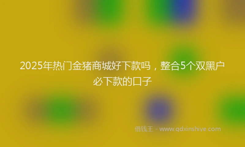 2025年热门金猪商城好下款吗,整合5个双黑户必下款的口子