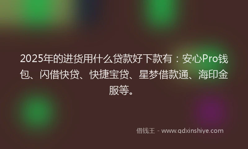 2025年的进货用什么贷款好下款有：安心Pro钱包、闪借快贷、快捷宝贷、星梦借款通、海印金服等。