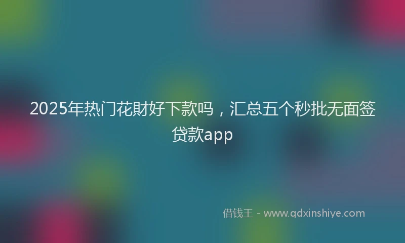 2025年热门花財好下款吗，汇总五个秒批无面签贷款app