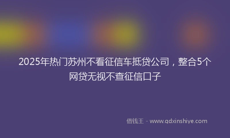 2025年热门苏州不看征信车抵贷公司，整合5个网贷无视不查征信口子