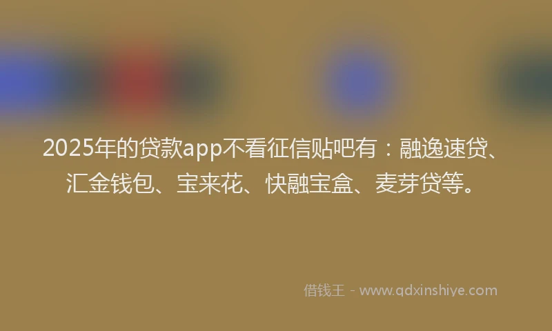 2025年的贷款app不看征信贴吧有:融逸速贷、汇金钱包、宝来花、快融宝盒、麦芽贷等。