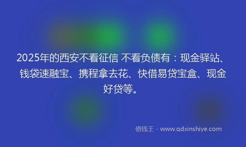 2025年的西安不看征信 不看负债有：现金驿站、钱袋速融宝、携程拿去花、快借易贷宝盒、现金好贷等。