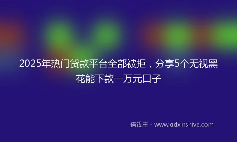 2025年热门贷款平台全部被拒,分享5个无视黑花能下款一万元口子