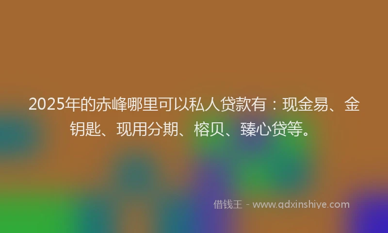 2025年的赤峰哪里可以私人贷款有：现金易、金钥匙、现用分期、榕贝、臻心贷等。