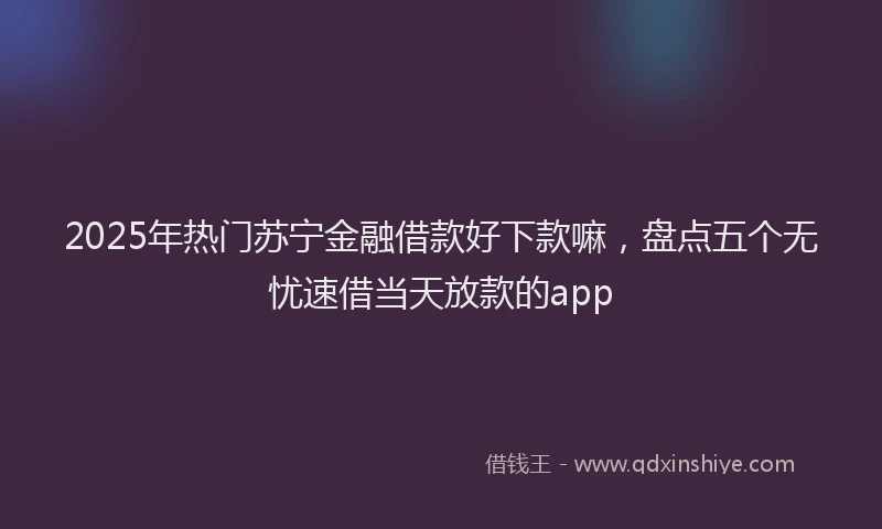 2025年热门苏宁金融借款好下款嘛，盘点五个无忧速借当天放款的app
