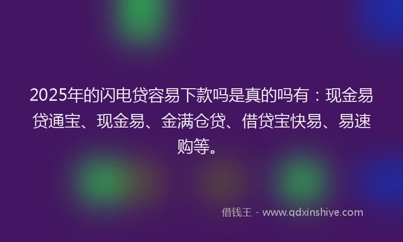 2025年的闪电贷容易下款吗是真的吗有：现金易贷通宝、现金易、金满仓贷、借贷宝快易、易速购等。