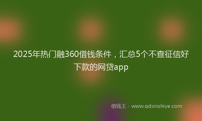 2025年热门融360借钱条件，汇总5个不查征信好下款的网贷app