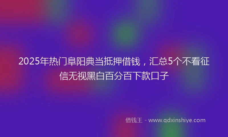 2025年热门阜阳典当抵押借钱，汇总5个不看征信无视黑白百分百下款口子