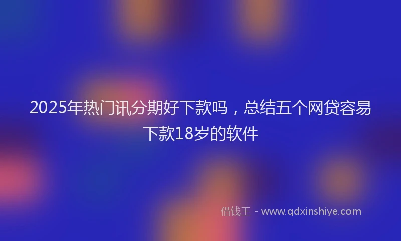 2025年热门讯分期好下款吗，总结五个网贷容易下款18岁的软件
