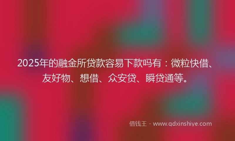 2025年的融金所贷款容易下款吗有：微粒快借、友好物、想借、众安贷、瞬贷通等。