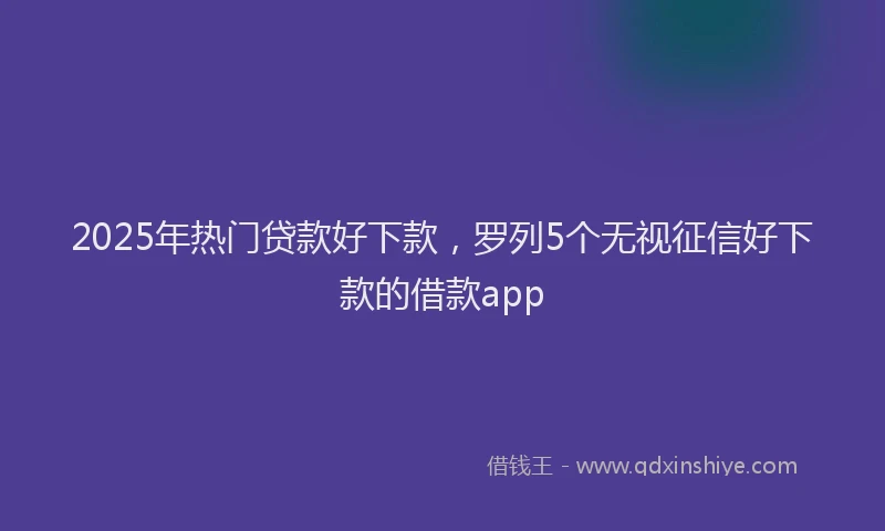 2025年热门贷款好下款,罗列5个无视征信好下款的借款app