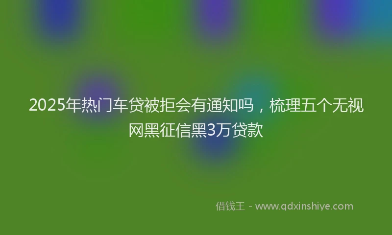 2025年热门车贷被拒会有通知吗，梳理五个无视网黑征信黑3万贷款