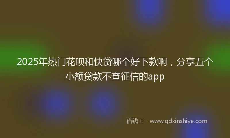 2025年热门花呗和快贷哪个好下款啊,分享五个小额贷款不查征信的app