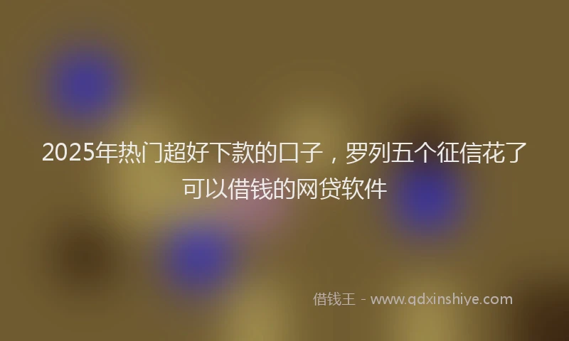 2025年热门超好下款的口子，罗列五个征信花了可以借钱的网贷软件