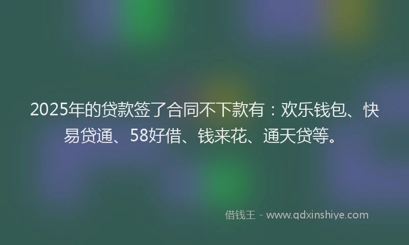 2025年的贷款签了合同不下款有：欢乐钱包、快易贷通、58好借、钱来花、通天贷等。