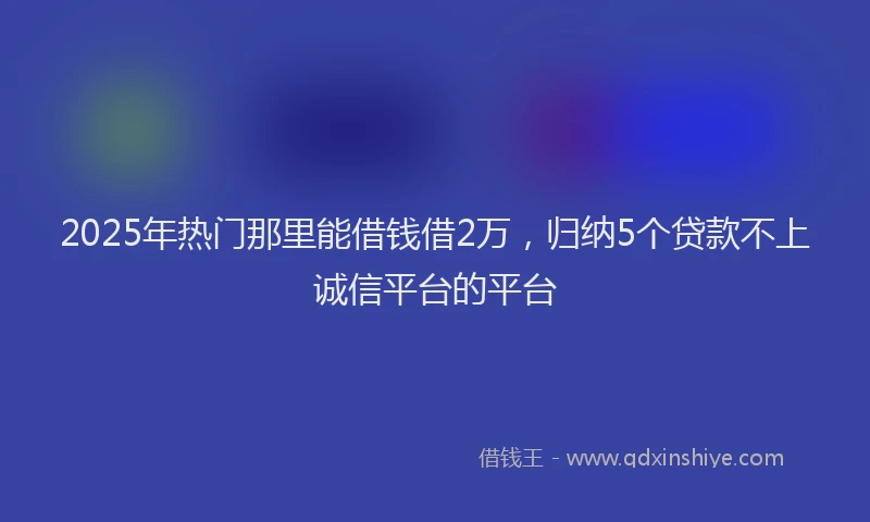 2025年热门那里能借钱借2万，归纳5个贷款不上诚信平台的平台
