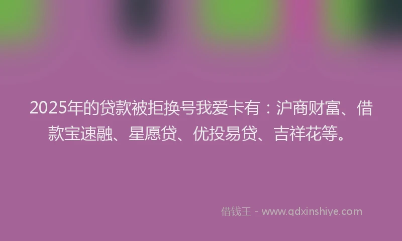 2025年的贷款被拒换号我爱卡有：沪商财富、借款宝速融、星愿贷、优投易贷、吉祥花等。