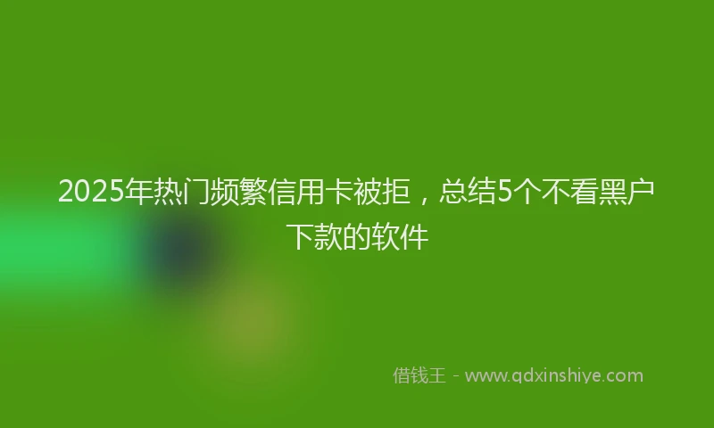 2025年热门频繁信用卡被拒，总结5个不看黑户下款的软件