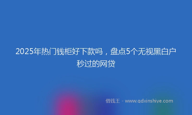 2025年热门钱柜好下款吗，盘点5个无视黑白户秒过的网贷