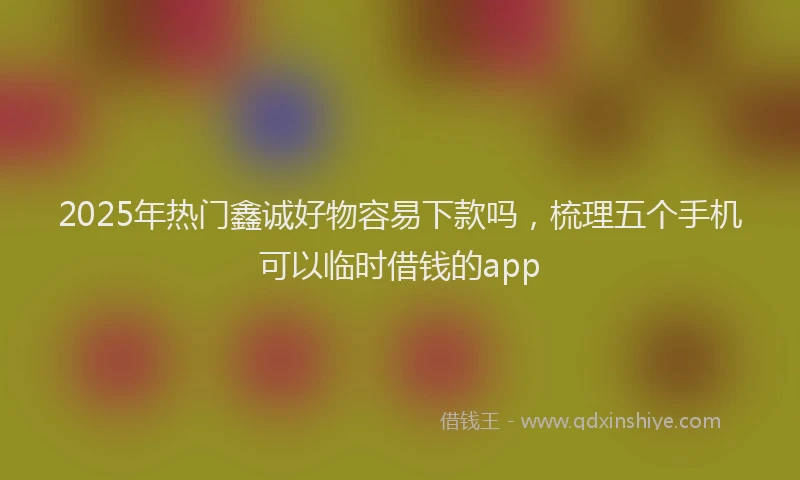 2025年热门鑫诚好物容易下款吗，梳理五个手机可以临时借钱的app