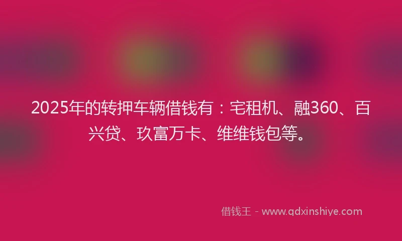 2025年的转押车辆借钱有：宅租机、融360、百兴贷、玖富万卡、维维钱包等。