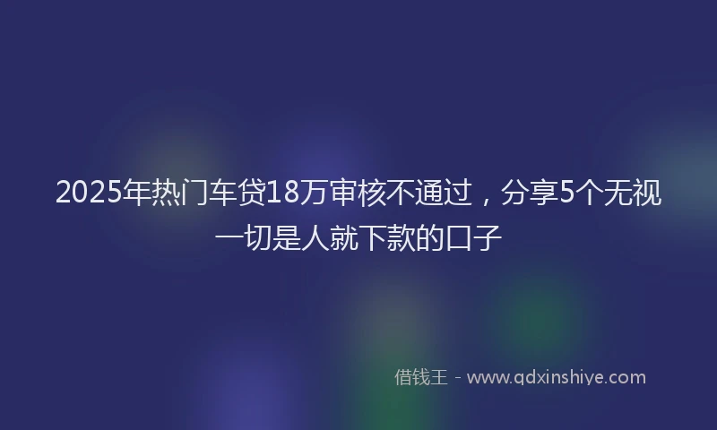 2025年热门车贷18万审核不通过,分享5个无视一切是人就下款的口子